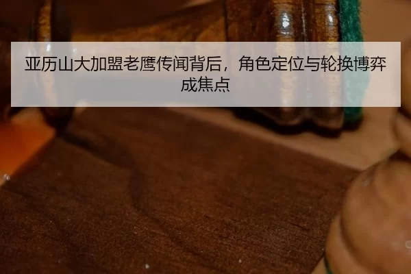 亚历山大加盟老鹰传闻背后，角色定位与轮换博弈成焦点