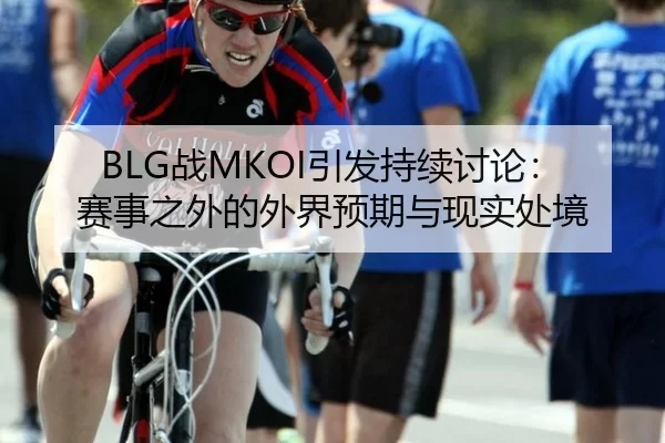 BLG战MKOI引发持续讨论：赛事之外的外界预期与现实处境